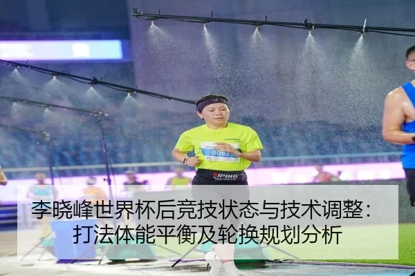 李晓峰世界杯后竞技状态与技术调整：打法体能平衡及轮换规划分析